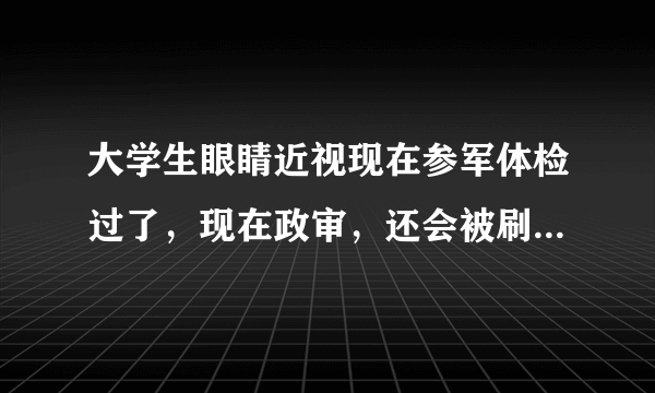 大学生眼睛近视现在参军体检过了，现在政审，还会被刷下来吗？