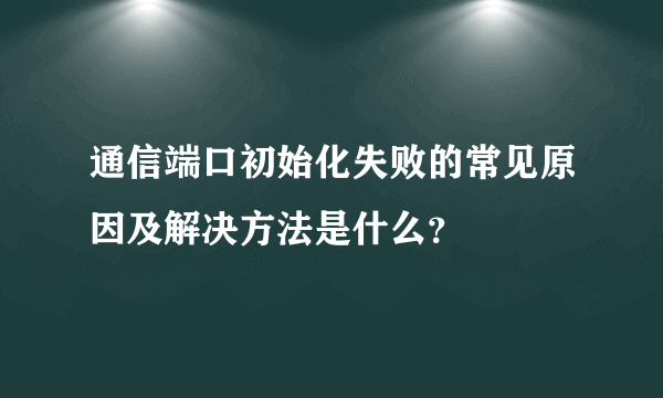 通信端口初始化失败的常见原因及解决方法是什么？
