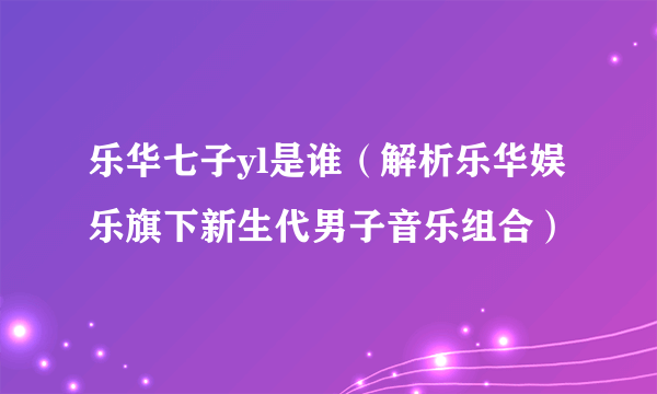 乐华七子yl是谁（解析乐华娱乐旗下新生代男子音乐组合）