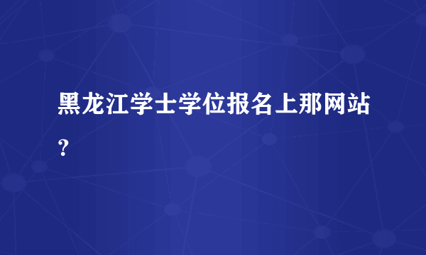 黑龙江学士学位报名上那网站？