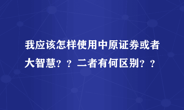 我应该怎样使用中原证券或者大智慧？？二者有何区别？？