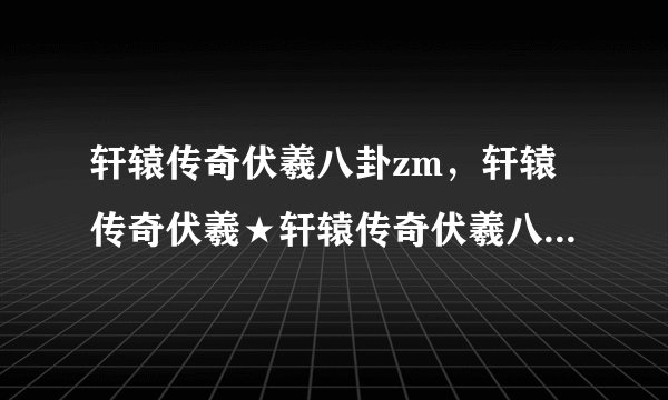 轩辕传奇伏羲八卦zm，轩辕传奇伏羲★轩辕传奇伏羲八卦哪有可以吗