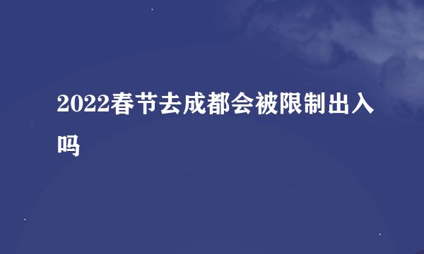 2022春节去成都会被限制出入吗