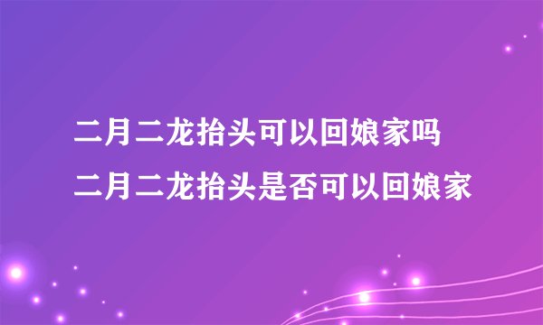 二月二龙抬头可以回娘家吗 二月二龙抬头是否可以回娘家