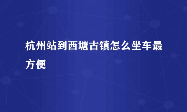 杭州站到西塘古镇怎么坐车最方便