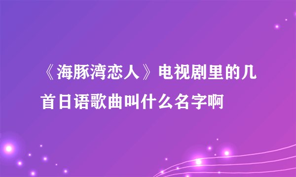 《海豚湾恋人》电视剧里的几首日语歌曲叫什么名字啊