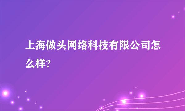 上海做头网络科技有限公司怎么样?