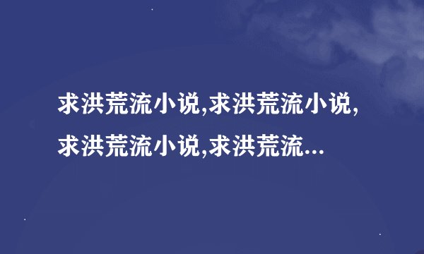 求洪荒流小说,求洪荒流小说,求洪荒流小说,求洪荒流小说,求洪荒流小说,~~~~麻烦大家说点出来~~~