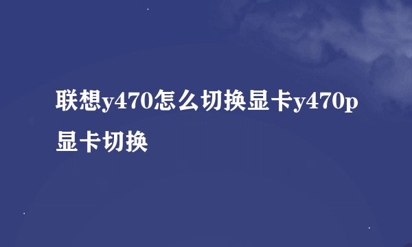 联想y470怎么切换显卡y470p显卡切换
