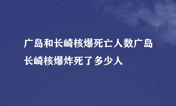 广岛和长崎核爆死亡人数广岛长崎核爆炸死了多少人