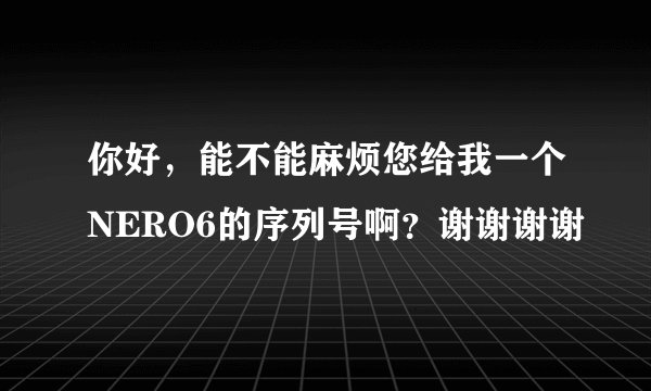 你好，能不能麻烦您给我一个NERO6的序列号啊？谢谢谢谢