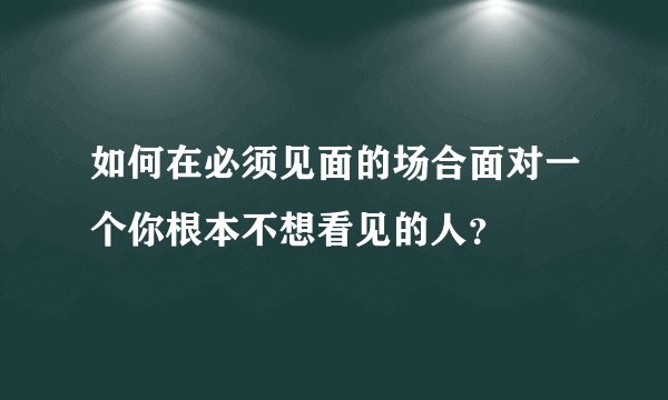 如何在必须见面的场合面对一个你根本不想看见的人？