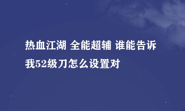 热血江湖 全能超辅 谁能告诉我52级刀怎么设置对