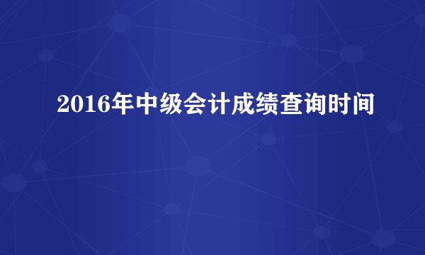 2016年中级会计成绩查询时间