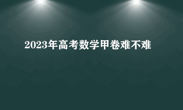 2023年高考数学甲卷难不难