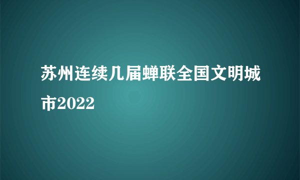 苏州连续几届蝉联全国文明城市2022