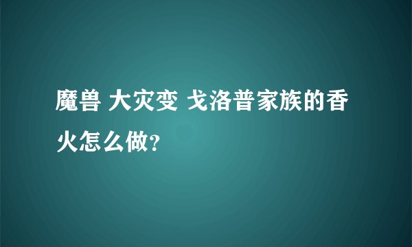 魔兽 大灾变 戈洛普家族的香火怎么做？