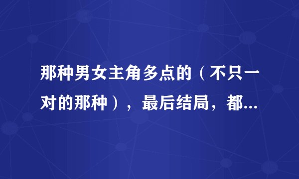 那种男女主角多点的（不只一对的那种），最后结局，都在一起了的青春校园小说，要完结的