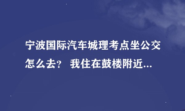 宁波国际汽车城理考点坐公交怎么去？ 我住在鼓楼附近 有什么公交线路可以坐 换乘也没事 知道的说下 谢谢了