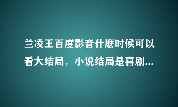 兰凌王百度影音什麽时候可以看大结局，小说结局是喜剧电视剧会是悲剧吗？