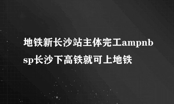 地铁新长沙站主体完工ampnbsp长沙下高铁就可上地铁