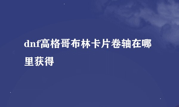 dnf高格哥布林卡片卷轴在哪里获得