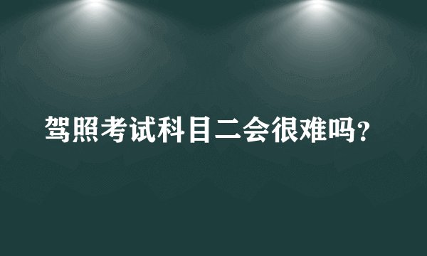 驾照考试科目二会很难吗？