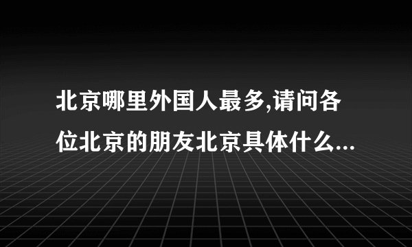 北京哪里外国人最多,请问各位北京的朋友北京具体什么地方老外（主要是英美籍）最多？