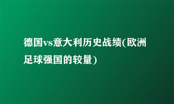 德国vs意大利历史战绩(欧洲足球强国的较量)