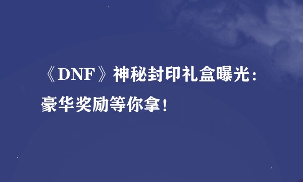 《DNF》神秘封印礼盒曝光：豪华奖励等你拿！
