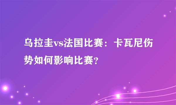 乌拉圭vs法国比赛：卡瓦尼伤势如何影响比赛？