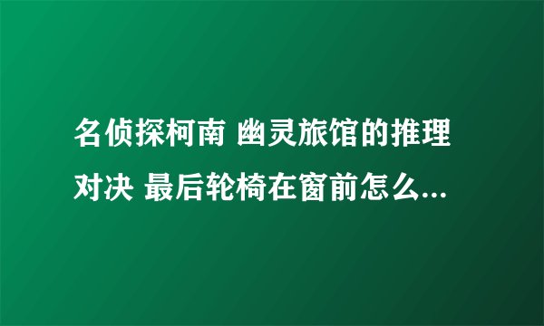 名侦探柯南 幽灵旅馆的推理对决 最后轮椅在窗前怎么转的半圈原路返回啊