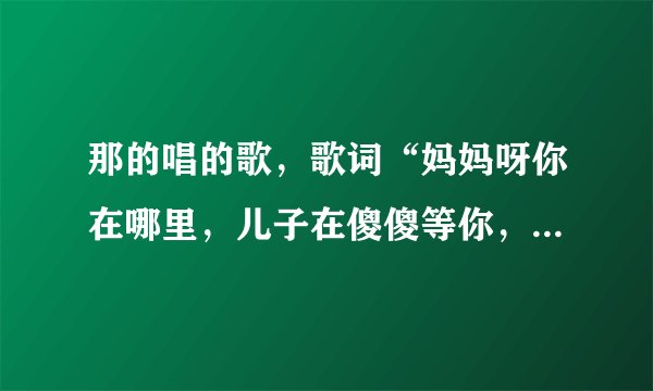 那的唱的歌,歌词“妈妈呀你在哪里,儿子在傻傻等你,等到了太阳升出了云里,我才隐约看见你,我在那世...