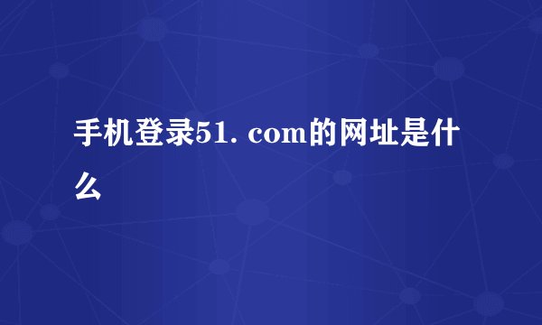 手机登录51. com的网址是什么