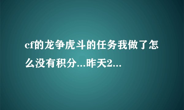 cf的龙争虎斗的任务我做了怎么没有积分...昨天21日搞什么经验值我玩了就7点经验也不可以吗？明显就是坑人