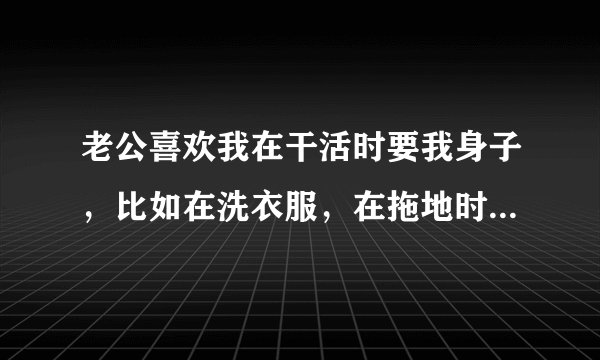 老公喜欢我在干活时要我身子，比如在洗衣服，在拖地时，会直接抱去，为什么我主动要，老公就打骂？