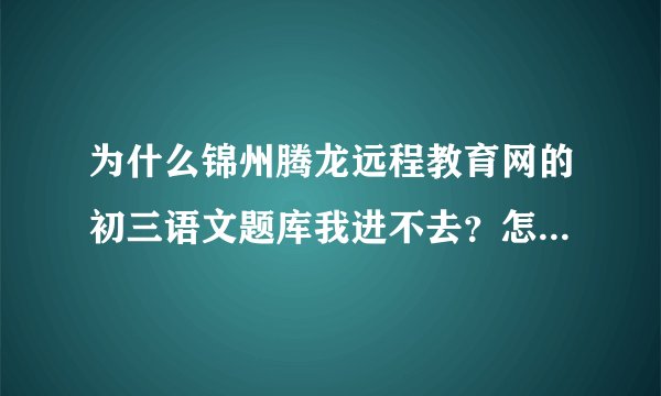为什么锦州腾龙远程教育网的初三语文题库我进不去？怎样可以看到初三语文往年历届的试题，快！急!