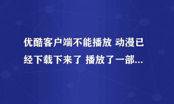 优酷客户端不能播放 动漫已经下载下来了 播放了一部分了 就出现2607看不了了 原来看过的也看不了