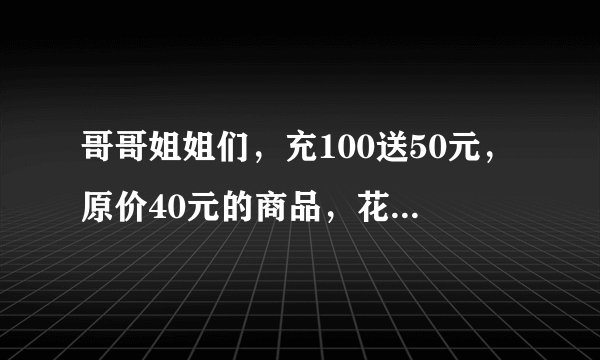哥哥姐姐们，充100送50元，原价40元的商品，花了40元。请问这是算打几折啊？求解答过程