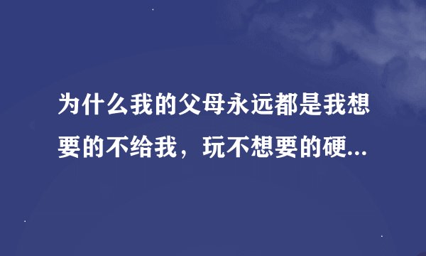 为什么我的父母永远都是我想要的不给我，玩不想要的硬要塞给我