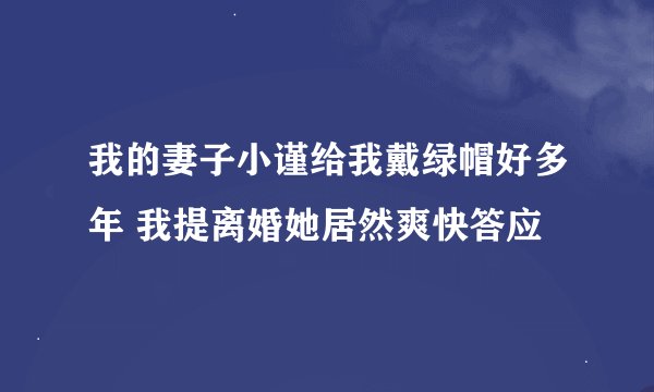 我的妻子小谨给我戴绿帽好多年 我提离婚她居然爽快答应