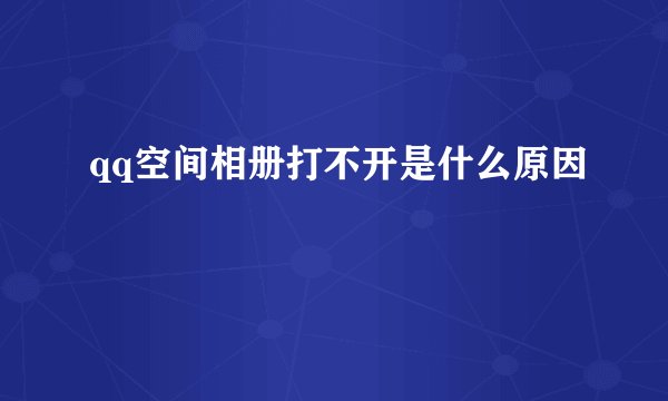 qq空间相册打不开是什么原因