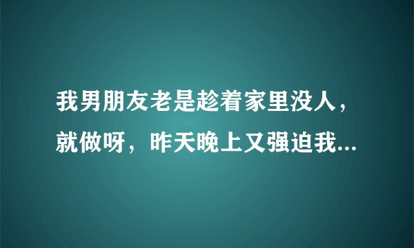 我男朋友老是趁着家里没人，就做呀，昨天晚上又强迫我做，他脑子里天天就是做，昨天晚上我们不知道来月经