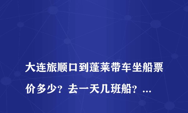 
大连旅顺口到蓬莱带车坐船票价多少？去一天几班船？回程一天几班船？

