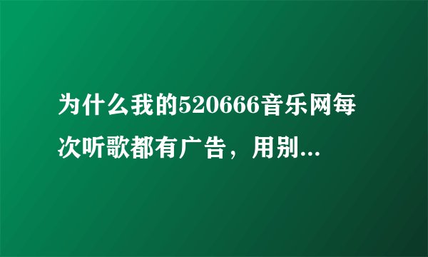 为什么我的520666音乐网每次听歌都有广告，用别的电脑没有