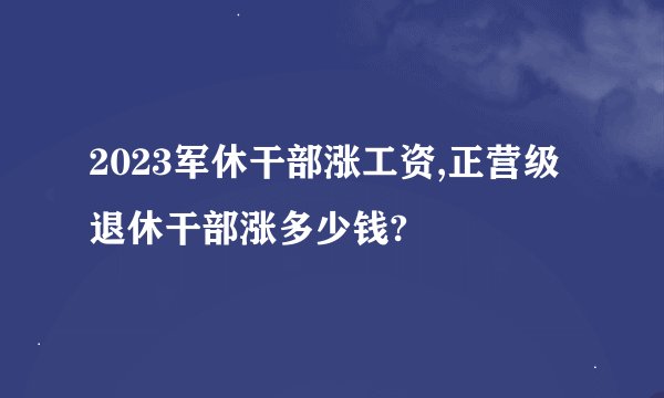 2023军休干部涨工资,正营级退休干部涨多少钱?