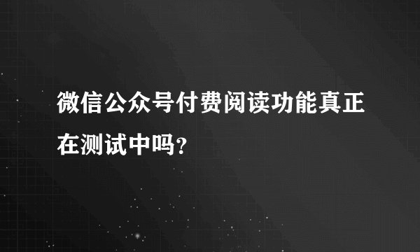 微信公众号付费阅读功能真正在测试中吗？