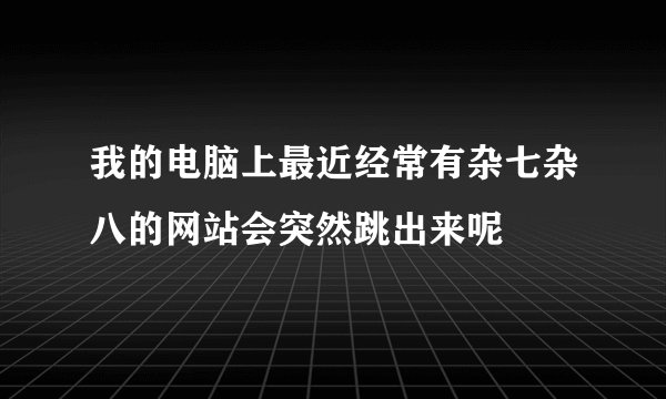 我的电脑上最近经常有杂七杂八的网站会突然跳出来呢