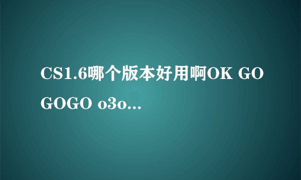 CS1.6哪个版本好用啊OK GOGOGO o3o4o5 ESAI 迪酷 哪个比较好呢 最好给个下载地址 纯净的最好