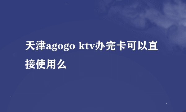 天津agogo ktv办完卡可以直接使用么